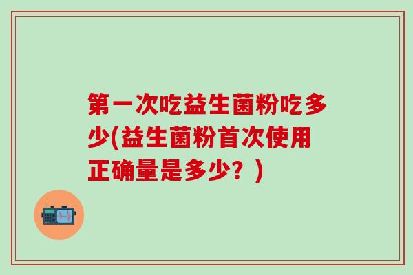 第一次吃益生菌粉吃多少(益生菌粉首次使用正确量是多少？)