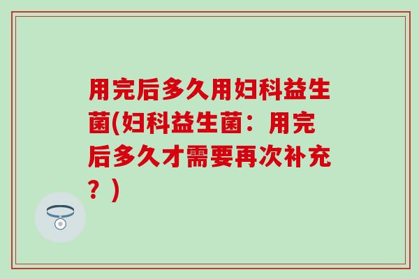 用完后多久用益生菌(益生菌:用完后多久才需要再次补充?) 用完后多久用益生菌(益生菌:用完后多久才需要再次补充?)