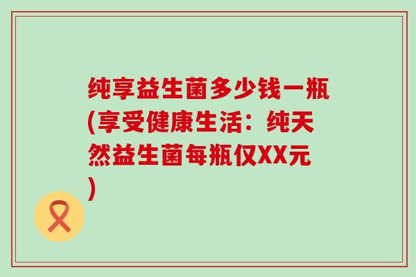 纯享益生菌多少钱一瓶(享受健康生活:纯天然益生菌每瓶仅XX元) 纯享益生菌多少钱一瓶(享受健康生活:纯天然益生菌每瓶仅XX元)