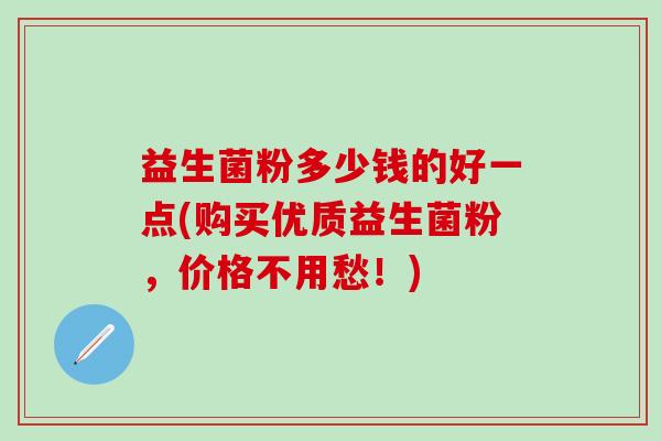 益生菌粉多少钱的好一点(购买优质益生菌粉,价格不用愁!) 益生菌粉多少钱的好一点(购买优质益生菌粉,价格不用愁!)