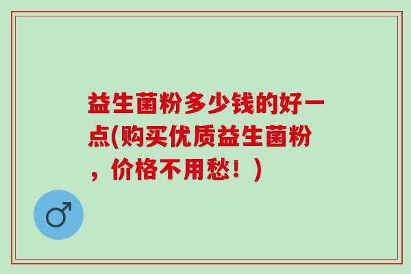 益生菌粉多少钱的好一点(购买优质益生菌粉,价格不用愁!) 益生菌粉多少钱的好一点(购买优质益生菌粉,价格不用愁!)