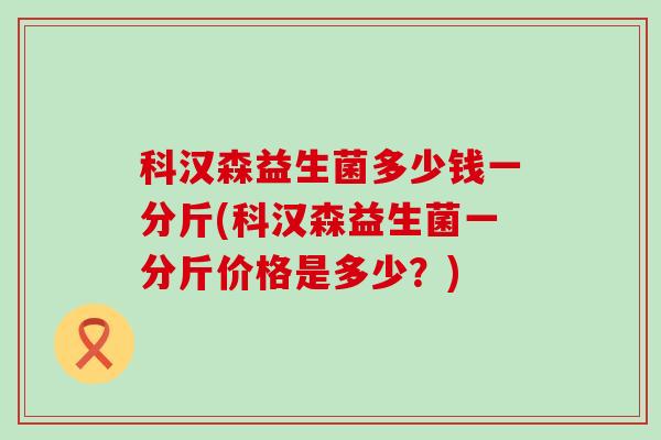 科汉森益生菌多少钱一分斤(科汉森益生菌一分斤价格是多少?) 科汉森益生菌多少钱一分斤(科汉森益生菌一分斤价格是多少?)