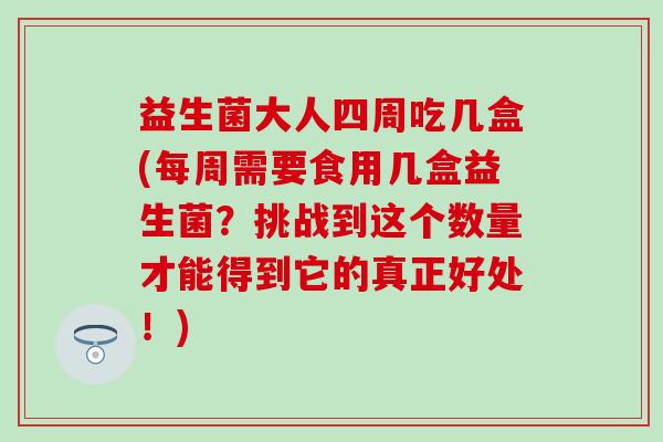 益生菌大人四周吃几盒(每周需要食用几盒益生菌?挑战到这个数量才能得到它的真正好处!) 益生菌大人四周吃几盒(每周需要食用几盒益生菌?挑战到这个数量才能得到它的真正好处!)