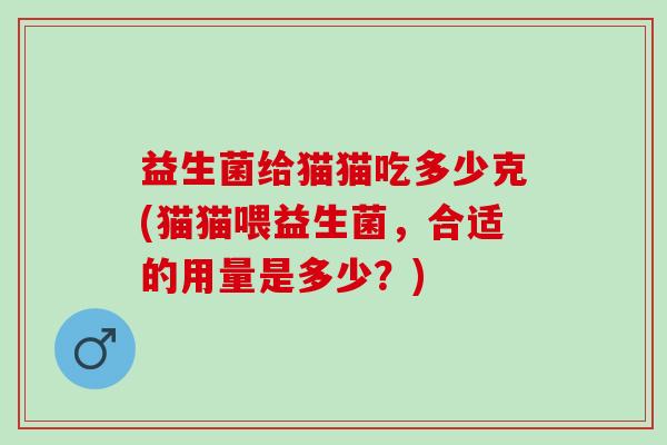 益生菌给猫猫吃多少克(猫猫喂益生菌,合适的用量是多少?) 益生菌给猫猫吃多少克(猫猫喂益生菌,合适的用量是多少?)