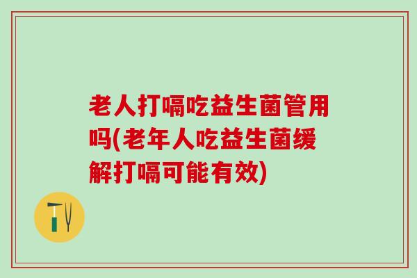 老人打嗝吃益生菌管用吗(老年人吃益生菌缓解打嗝可能有效)