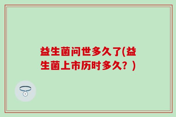 益生菌问世多久了(益生菌上市历时多久?) 益生菌问世多久了(益生菌上市历时多久?)