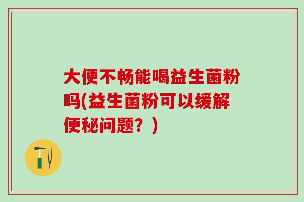 大便不畅能喝益生菌粉吗(益生菌粉可以缓解问题?) 大便不畅能喝益生菌粉吗(益生菌粉可以缓解问题?)