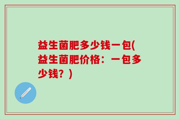 益生菌肥多少钱一包(益生菌肥价格:一包多少钱?) 益生菌肥多少钱一包(益生菌肥价格:一包多少钱?)