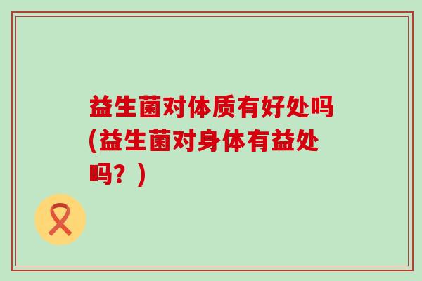 益生菌对体质有好处吗(益生菌对身体有益处吗?) 益生菌对体质有好处吗(益生菌对身体有益处吗?)