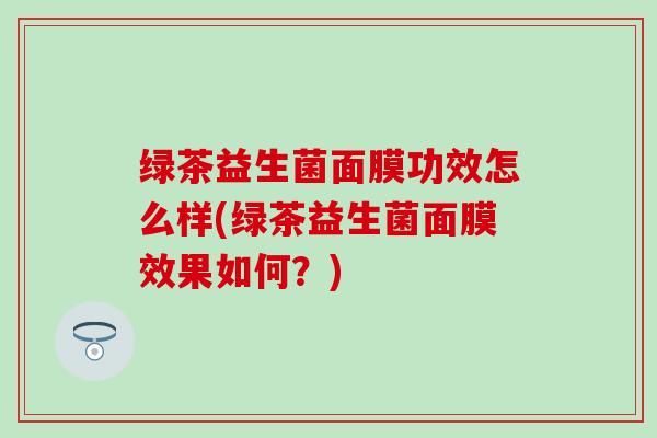 绿茶益生菌面膜功效怎么样(绿茶益生菌面膜效果如何?) 绿茶益生菌面膜功效怎么样(绿茶益生菌面膜效果如何?)
