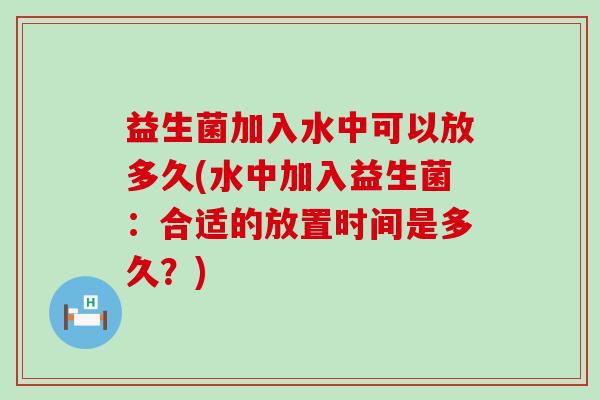 益生菌加入水中可以放多久(水中加入益生菌:合适的放置时间是多久?) 益生菌加入水中可以放多久(水中加入益生菌:合适的放置时间是多久?)