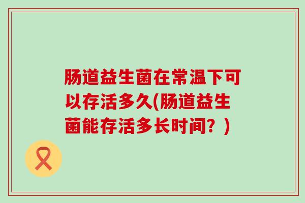 肠道益生菌在常温下可以存活多久(肠道益生菌能存活多长时间?) 肠道益生菌在常温下可以存活多久(肠道益生菌能存活多长时间?)