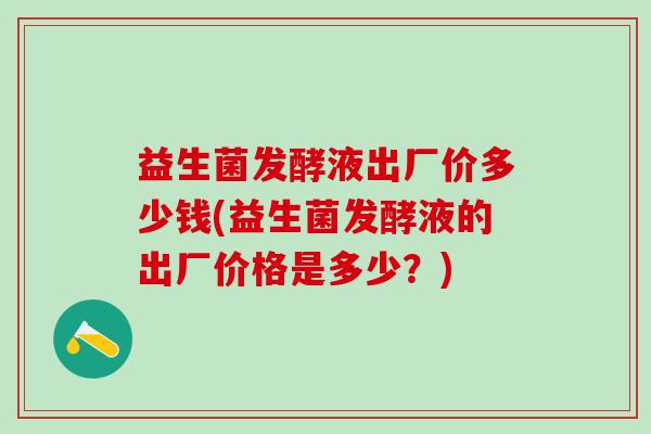 益生菌发酵液出厂价多少钱(益生菌发酵液的出厂价格是多少？)