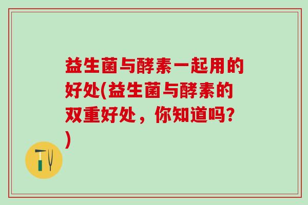 益生菌与酵素一起用的好处(益生菌与酵素的双重好处,你知道吗?) 益生菌与酵素一起用的好处(益生菌与酵素的双重好处,你知道吗?)