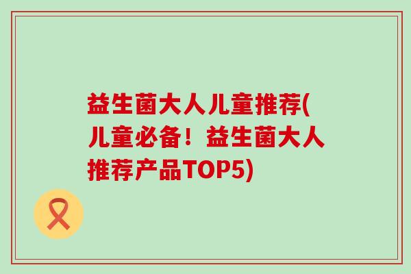 益生菌大人儿童推荐(儿童必备！益生菌大人推荐产品TOP5)