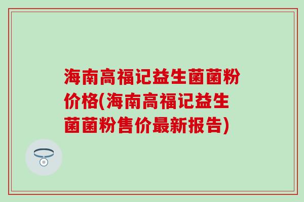海南高福记益生菌菌粉价格(海南高福记益生菌菌粉售价新报告) 海南高福记益生菌菌粉价格(海南高福记益生菌菌粉售价新报告)