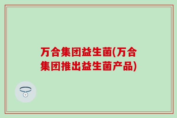 万合集团益生菌(万合集团推出益生菌产品)