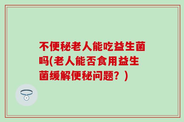 不老人能吃益生菌吗(老人能否食用益生菌缓解问题?) 不老人能吃益生菌吗(老人能否食用益生菌缓解问题?)