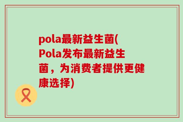 pola新益生菌(Pola发布新益生菌,为消费者提供更健康选择) pola新益生菌(Pola发布新益生菌,为消费者提供更健康选择)