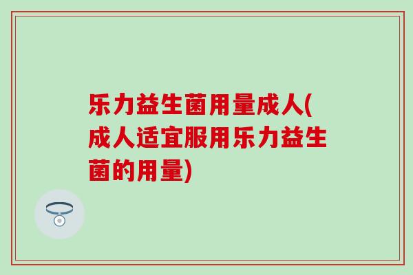 乐力益生菌用量成人(成人适宜服用乐力益生菌的用量)