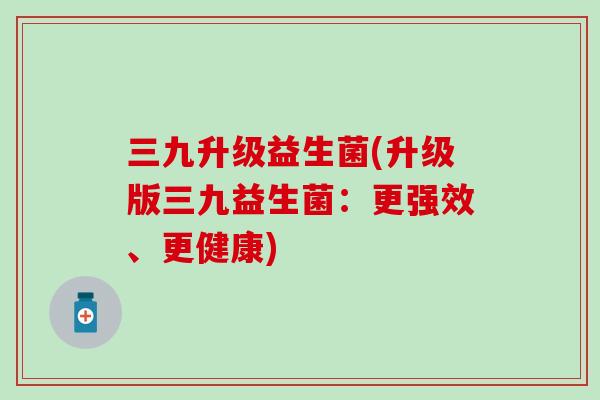 三九升级益生菌(升级版三九益生菌:更强效、更健康) 三九升级益生菌(升级版三九益生菌:更强效、更健康)