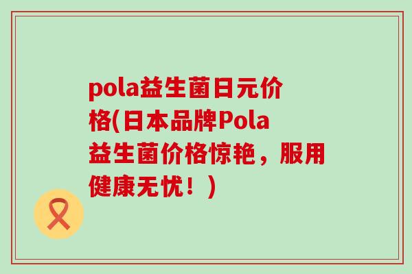 pola益生菌日元价格(日本品牌Pola益生菌价格惊艳，服用健康无忧！)