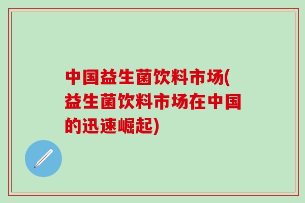 中国益生菌饮料市场(益生菌饮料市场在中国的迅速崛起)