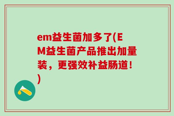 em益生菌加多了(EM益生菌产品推出加量装,更强效补益肠道!) em益生菌加多了(EM益生菌产品推出加量装,更强效补益肠道!)