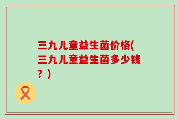 三九儿童益生菌价格(三九儿童益生菌多少钱？)