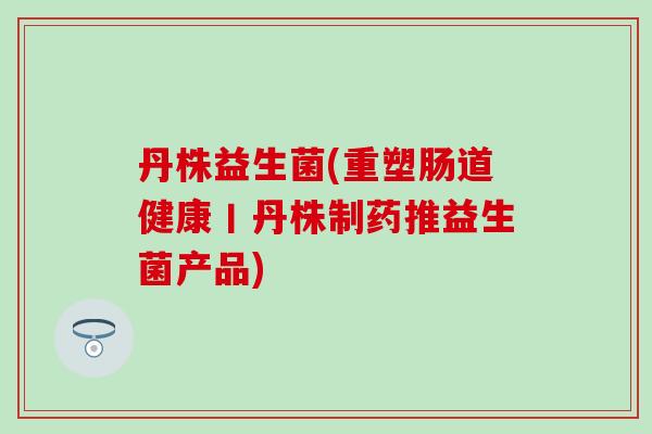 丹株益生菌(重塑肠道健康丨丹株制药推益生菌产品)