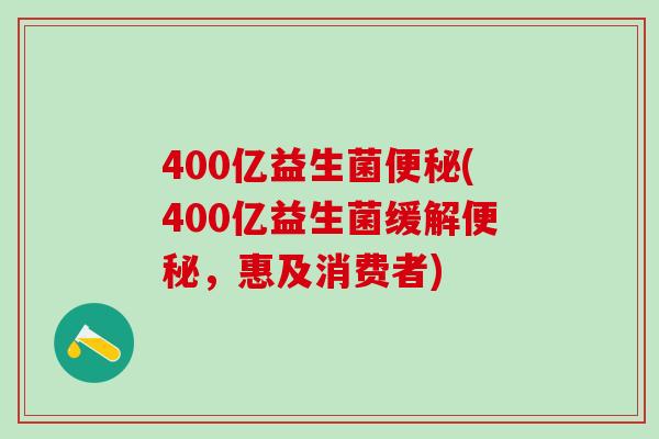 400亿益生菌(400亿益生菌缓解,惠及消费者) 400亿益生菌(400亿益生菌缓解,惠及消费者)