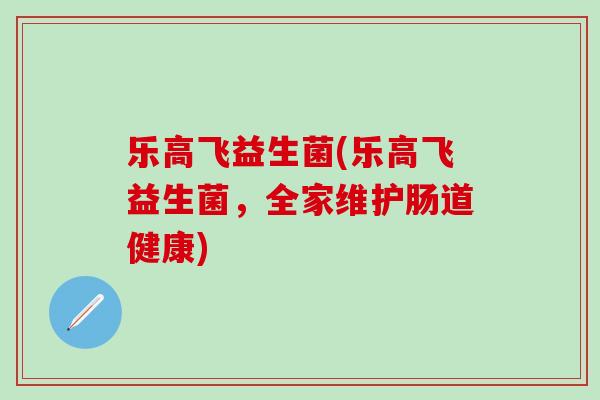乐高飞益生菌(乐高飞益生菌,全家维护肠道健康) 乐高飞益生菌(乐高飞益生菌,全家维护肠道健康)