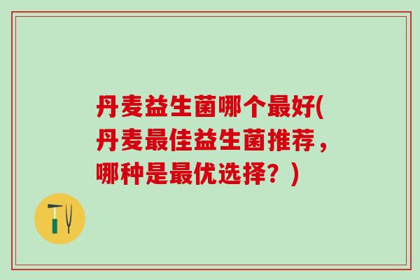 丹麦益生菌哪个好(丹麦佳益生菌推荐，哪种是优选择？)