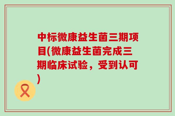 中标微康益生菌三期项目(微康益生菌完成三期临床试验，受到认可)