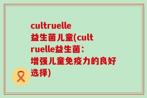 cultruelle益生菌儿童(cultruelle益生菌:增强儿童力的良好选择) cultruelle益生菌儿童(cultruelle益生菌:增强儿童力的良好选择)