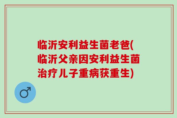 临沂安利益生菌老爸(临沂父亲因安利益生菌儿子重获重生) 临沂安利益生菌老爸(临沂父亲因安利益生菌儿子重获重生)