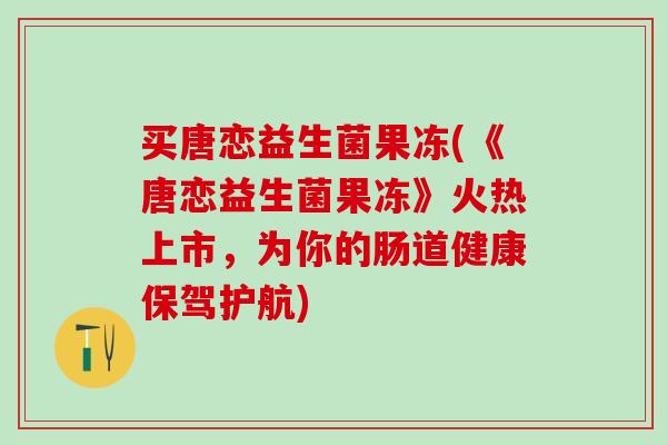 买唐恋益生菌果冻(《唐恋益生菌果冻》火热上市，为你的肠道健康保驾护航)