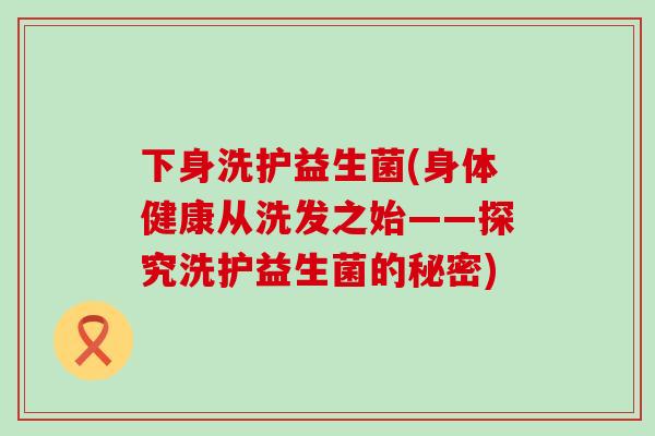 下身洗护益生菌(身体健康从洗发之始——探究洗护益生菌的秘密)