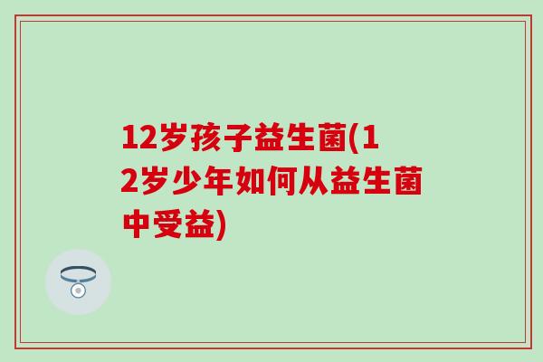 12岁孩子益生菌(12岁少年如何从益生菌中受益) 12岁孩子益生菌(12岁少年如何从益生菌中受益)