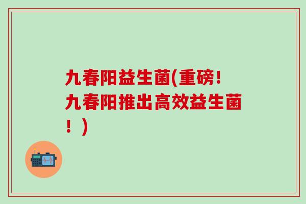 九春阳益生菌(重磅！九春阳推出高效益生菌！)