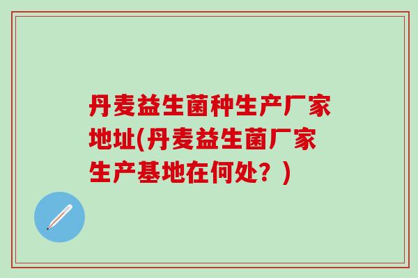 丹麦益生菌种生产厂家地址(丹麦益生菌厂家生产基地在何处?) 丹麦益生菌种生产厂家地址(丹麦益生菌厂家生产基地在何处?)