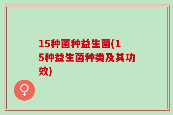 15种菌种益生菌(15种益生菌种类及其功效) 15种菌种益生菌(15种益生菌种类及其功效)