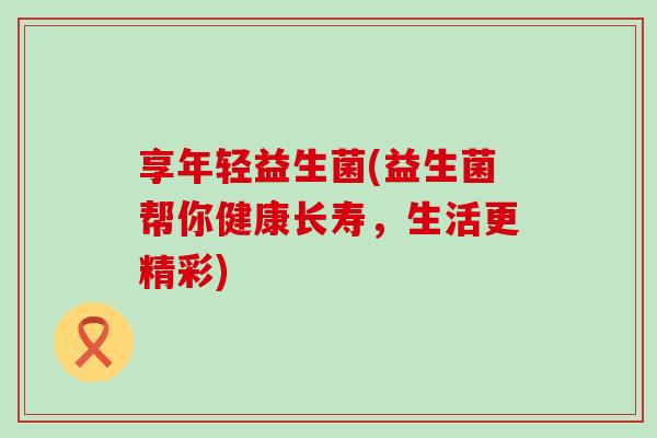 享年轻益生菌(益生菌帮你健康长寿，生活更精彩)