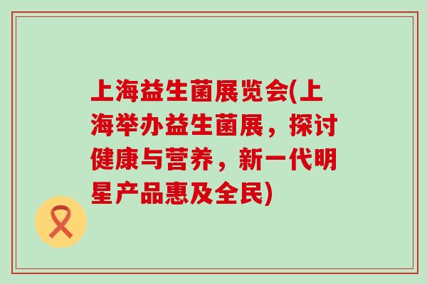 上海益生菌展览会(上海举办益生菌展，探讨健康与营养，新一代明星产品惠及全民)