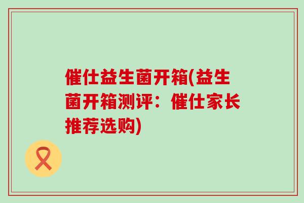 催仕益生菌开箱(益生菌开箱测评:催仕家长推荐选购) 催仕益生菌开箱(益生菌开箱测评:催仕家长推荐选购)