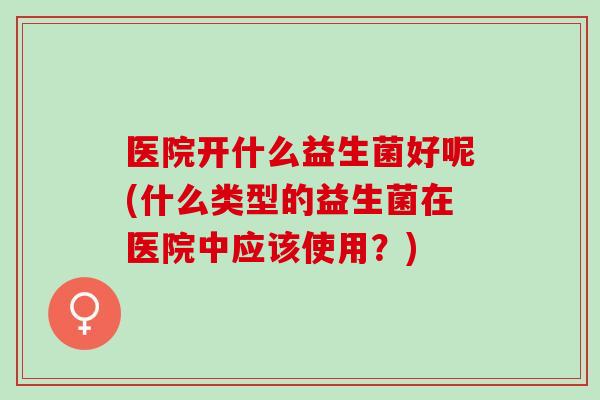 医院开什么益生菌好呢(什么类型的益生菌在医院中应该使用？)