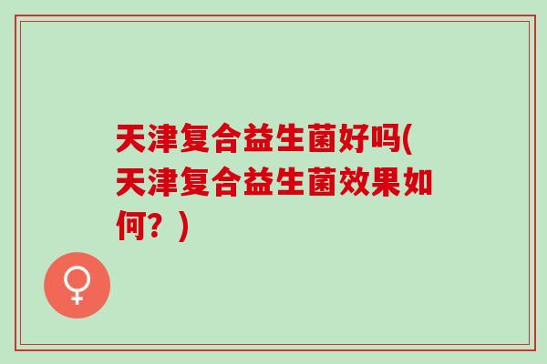 天津复合益生菌好吗(天津复合益生菌效果如何？)