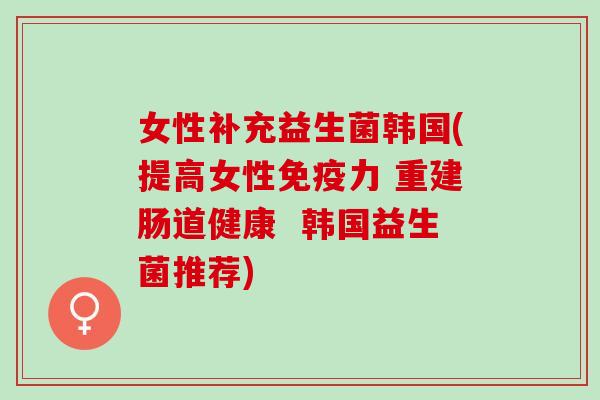 女性补充益生菌韩国(提高女性力 重建肠道健康  韩国益生菌推荐)