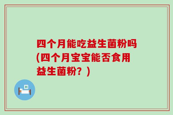 四个月能吃益生菌粉吗(四个月宝宝能否食用益生菌粉?) 四个月能吃益生菌粉吗(四个月宝宝能否食用益生菌粉?)