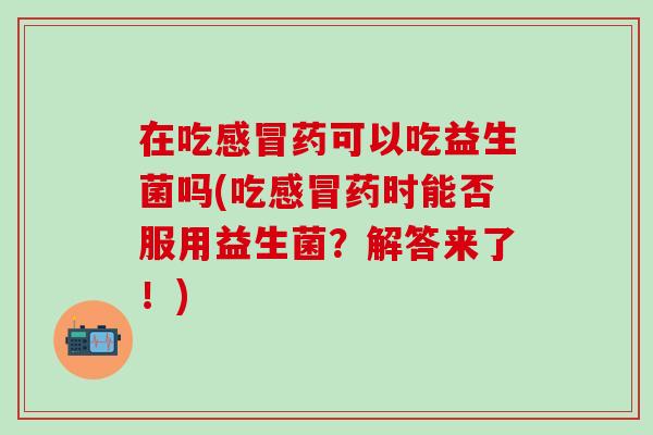 在吃药可以吃益生菌吗(吃药时能否服用益生菌?解答来了!) 在吃药可以吃益生菌吗(吃药时能否服用益生菌?解答来了!)